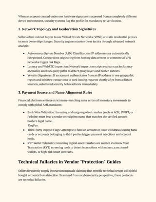 When an account created under one hardware signature is accessed from a completely different
device environment, security systems flag the profile for mandatory re-verification.
2. Network Topology and Geolocation Signatures
Sellers often instruct buyers to use Virtual Private Networks (VPNs) or static residential proxies
to mask ownership changes. Security engines counter these tactics through advanced network
analysis:
●​ Autonomous System Number (ASN) Classification: IP addresses are automatically
categorized. Connections originating from hosting data centers or commercial VPN
networks trigger risk flags.
●​ Latency and WebRTC Inspection: Network inspection scripts evaluate packet latency
anomalies and DNS query paths to detect proxy layers and hidden subnets.
●​ Velocity Signatures: If an account authenticates from an IP address in one geographic
region and initiates transactions or card issuing requests shortly after from a distant
location, automated security holds activate immediately.
3. Payment Source and Name Alignment Rules
Financial platforms enforce strict name-matching rules across all monetary movements to
comply with global AML mandates:
●​ Bank Wire Validation: Incoming and outgoing wire transfers (such as ACH, SWIFT, or
Fedwire) must bear a sender or recipient name that matches the verified account
holder's legal name.​
DogPay
●​ Third-Party Deposit Flags: Attempts to fund an account or issue withdrawals using bank
cards or accounts belonging to third parties trigger payment rejections and account
holds.
●​ KYT Wallet Telemetry: Incoming digital asset transfers are audited via Know Your
Transaction (KYT) screening tools to detect interactions with mixers, sanctioned
wallets, or high-risk smart contracts.
Technical Fallacies in Vendor "Protection" Guides
Sellers frequently supply instruction manuals claiming that specific technical setups will shield
bought accounts from detection. Examined from a cybersecurity perspective, these protocols
are technical fallacies.
 