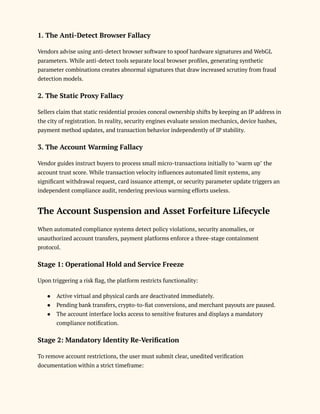 1. The Anti-Detect Browser Fallacy
Vendors advise using anti-detect browser software to spoof hardware signatures and WebGL
parameters. While anti-detect tools separate local browser profiles, generating synthetic
parameter combinations creates abnormal signatures that draw increased scrutiny from fraud
detection models.
2. The Static Proxy Fallacy
Sellers claim that static residential proxies conceal ownership shifts by keeping an IP address in
the city of registration. In reality, security engines evaluate session mechanics, device hashes,
payment method updates, and transaction behavior independently of IP stability.
3. The Account Warming Fallacy
Vendor guides instruct buyers to process small micro-transactions initially to "warm up" the
account trust score. While transaction velocity influences automated limit systems, any
significant withdrawal request, card issuance attempt, or security parameter update triggers an
independent compliance audit, rendering previous warming efforts useless.
The Account Suspension and Asset Forfeiture Lifecycle
When automated compliance systems detect policy violations, security anomalies, or
unauthorized account transfers, payment platforms enforce a three-stage containment
protocol.
Stage 1: Operational Hold and Service Freeze
Upon triggering a risk flag, the platform restricts functionality:
●​ Active virtual and physical cards are deactivated immediately.
●​ Pending bank transfers, crypto-to-fiat conversions, and merchant payouts are paused.
●​ The account interface locks access to sensitive features and displays a mandatory
compliance notification.
Stage 2: Mandatory Identity Re-Verification
To remove account restrictions, the user must submit clear, unedited verification
documentation within a strict timeframe:
 
