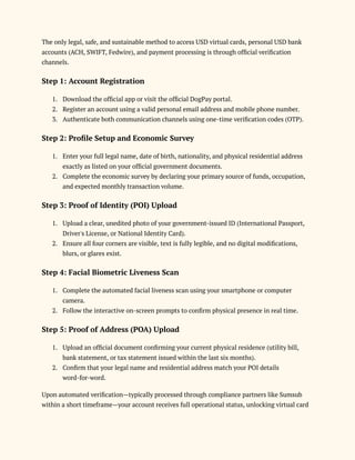 The only legal, safe, and sustainable method to access USD virtual cards, personal USD bank
accounts (ACH, SWIFT, Fedwire), and payment processing is through official verification
channels.
Step 1: Account Registration
1.​ Download the official app or visit the official DogPay portal.
2.​ Register an account using a valid personal email address and mobile phone number.
3.​ Authenticate both communication channels using one-time verification codes (OTP).
Step 2: Profile Setup and Economic Survey
1.​ Enter your full legal name, date of birth, nationality, and physical residential address
exactly as listed on your official government documents.
2.​ Complete the economic survey by declaring your primary source of funds, occupation,
and expected monthly transaction volume.
Step 3: Proof of Identity (POI) Upload
1.​ Upload a clear, unedited photo of your government-issued ID (International Passport,
Driver's License, or National Identity Card).
2.​ Ensure all four corners are visible, text is fully legible, and no digital modifications,
blurs, or glares exist.
Step 4: Facial Biometric Liveness Scan
1.​ Complete the automated facial liveness scan using your smartphone or computer
camera.
2.​ Follow the interactive on-screen prompts to confirm physical presence in real time.
Step 5: Proof of Address (POA) Upload
1.​ Upload an official document confirming your current physical residence (utility bill,
bank statement, or tax statement issued within the last six months).
2.​ Confirm that your legal name and residential address match your POI details
word-for-word.
Upon automated verification—typically processed through compliance partners like Sumsub
within a short timeframe—your account receives full operational status, unlocking virtual card
 