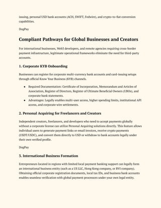 issuing, personal USD bank accounts (ACH, SWIFT, Fedwire), and crypto-to-fiat conversion
capabilities.
DogPay
Compliant Pathways for Global Businesses and Creators
For international businesses, Web3 developers, and remote agencies requiring cross-border
payment infrastructure, legitimate operational frameworks eliminate the need for third-party
accounts.
1. Corporate KYB Onboarding
Businesses can register for corporate multi-currency bank accounts and card-issuing setups
through official Know Your Business (KYB) channels.
●​ Required Documentation: Certificate of Incorporation, Memorandum and Articles of
Association, Register of Directors, Register of Ultimate Beneficial Owners (UBOs), and
corporate bank statements.
●​ Advantages: Legally enables multi-user access, higher spending limits, institutional API
access, and corporate wire settlements.
2. Personal Acquiring for Freelancers and Creators
Independent creators, freelancers, and developers who need to accept payments globally
without a corporate license can utilize Personal Acquiring solutions directly. This feature allows
individual users to generate payment links or email invoices, receive crypto payments
(USDT/USDC), and convert them directly to USD or withdraw to bank accounts legally under
their own verified profile.
DogPay
3. International Business Formation
Entrepreneurs located in regions with limited local payment banking support can legally form
an international business entity (such as a US LLC, Hong Kong company, or BVI company).
Obtaining official corporate registration documents, local tax IDs, and business bank accounts
enables seamless verification with global payment processors under your own legal entity.
 