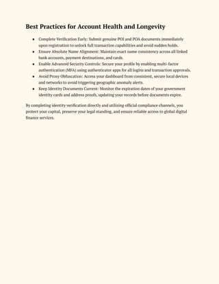 Best Practices for Account Health and Longevity
●​ Complete Verification Early: Submit genuine POI and POA documents immediately
upon registration to unlock full transaction capabilities and avoid sudden holds.
●​ Ensure Absolute Name Alignment: Maintain exact name consistency across all linked
bank accounts, payment destinations, and cards.
●​ Enable Advanced Security Controls: Secure your profile by enabling multi-factor
authentication (MFA) using authenticator apps for all logins and transaction approvals.
●​ Avoid Proxy Obfuscation: Access your dashboard from consistent, secure local devices
and networks to avoid triggering geographic anomaly alerts.
●​ Keep Identity Documents Current: Monitor the expiration dates of your government
identity cards and address proofs, updating your records before documents expire.
By completing identity verification directly and utilizing official compliance channels, you
protect your capital, preserve your legal standing, and ensure reliable access to global digital
finance services.
 