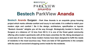 Bestech ParkView Ananda
Bestech Ananda Gurgaon - Park View Ananda is an exquisite group housing
project which marks ultimate comfort and luxury in real estate. It is crafted to match your
modern style and comfort ! Be it the design, architecture, specification or layouts
“Bestech Ananda” delights you all the way through. Strategically located in Sector 81,
Gurgaon at a distance of 1.6 kms from NH 8, it is one of the finest gated community
offering ultra modern apartments with all the basic amenities for life. Being developed on
a land size of over 10 acres these modern homes have been designed to fulfill the needs
of residents in the most luxurious way. There are total of 720 apartments in the complex
with the ease of convenient shopping centre inside for the residents.
 