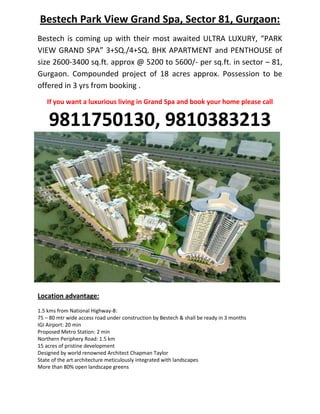 Bestech Park View Grand Spa, Sector 81, Gurgaon:
Bestech is coming up with their most awaited ULTRA LUXURY, “PARK
VIEW GRAND SPA” 3+SQ./4+SQ. BHK APARTMENT and PENTHOUSE of
size 2600-3400 sq.ft. approx @ 5200 to 5600/- per sq.ft. in sector – 81,
Gurgaon. Compounded project of 18 acres approx. Possession to be
offered in 3 yrs from booking .
   If you want a luxurious living in Grand Spa and book your home please call

    9811750130, 9810383213




Location advantage:
1.5 kms from National Highway-8:
75 – 80 mtr wide access road under construction by Bestech & shall be ready in 3 months
IGI Airport: 20 min
Proposed Metro Station: 2 min
Northern Periphery Road: 1.5 km
15 acres of pristine development
Designed by world renowned Architect Chapman Taylor
State of the art architecture meticulously integrated with landscapes
More than 80% open landscape greens
 