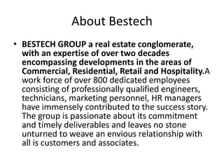 About Bestech
• BESTECH GROUP a real estate conglomerate,
  with an expertise of over two decades
  encompassing developments in the areas of
  Commercial, Residential, Retail and Hospitality.A
  work force of over 800 dedicated employees
  consisting of professionally qualified engineers,
  technicians, marketing personnel, HR managers
  have immensely contributed to the success story.
  The group is passionate about its commitment
  and timely deliverables and leaves no stone
  unturned to weave an envious relationship with
  all is customers and associates.
 