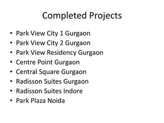 Completed Projects
•   Park View City 1 Gurgaon
•   Park View City 2 Gurgaon
•   Park View Residency Gurgaon
•   Centre Point Gurgaon
•   Central Square Gurgaon
•   Radisson Suites Gurgaon
•   Radisson Suites Indore
•   Park Plaza Noida
 