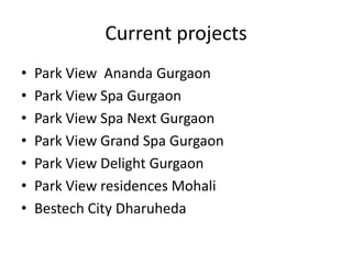 Current projects
•   Park View Ananda Gurgaon
•   Park View Spa Gurgaon
•   Park View Spa Next Gurgaon
•   Park View Grand Spa Gurgaon
•   Park View Delight Gurgaon
•   Park View residences Mohali
•   Bestech City Dharuheda
 