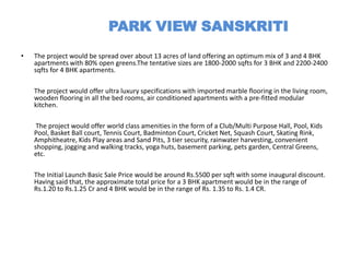 PARK VIEW SANSKRITI
•   The project would be spread over about 13 acres of land offering an optimum mix of 3 and 4 BHK
    apartments with 80% open greens.The tentative sizes are 1800-2000 sqfts for 3 BHK and 2200-2400
    sqfts for 4 BHK apartments.

    The project would offer ultra luxury specifications with imported marble flooring in the living room,
    wooden flooring in all the bed rooms, air conditioned apartments with a pre-fitted modular
    kitchen.

     The project would offer world class amenities in the form of a Club/Multi Purpose Hall, Pool, Kids
    Pool, Basket Ball court, Tennis Court, Badminton Court, Cricket Net, Squash Court, Skating Rink,
    Amphitheatre, Kids Play areas and Sand Pits, 3 tier security, rainwater harvesting, convenient
    shopping, jogging and walking tracks, yoga huts, basement parking, pets garden, Central Greens,
    etc.

    The Initial Launch Basic Sale Price would be around Rs.5500 per sqft with some inaugural discount.
    Having said that, the approximate total price for a 3 BHK apartment would be in the range of
    Rs.1.20 to Rs.1.25 Cr and 4 BHK would be in the range of Rs. 1.35 to Rs. 1.4 CR.
 