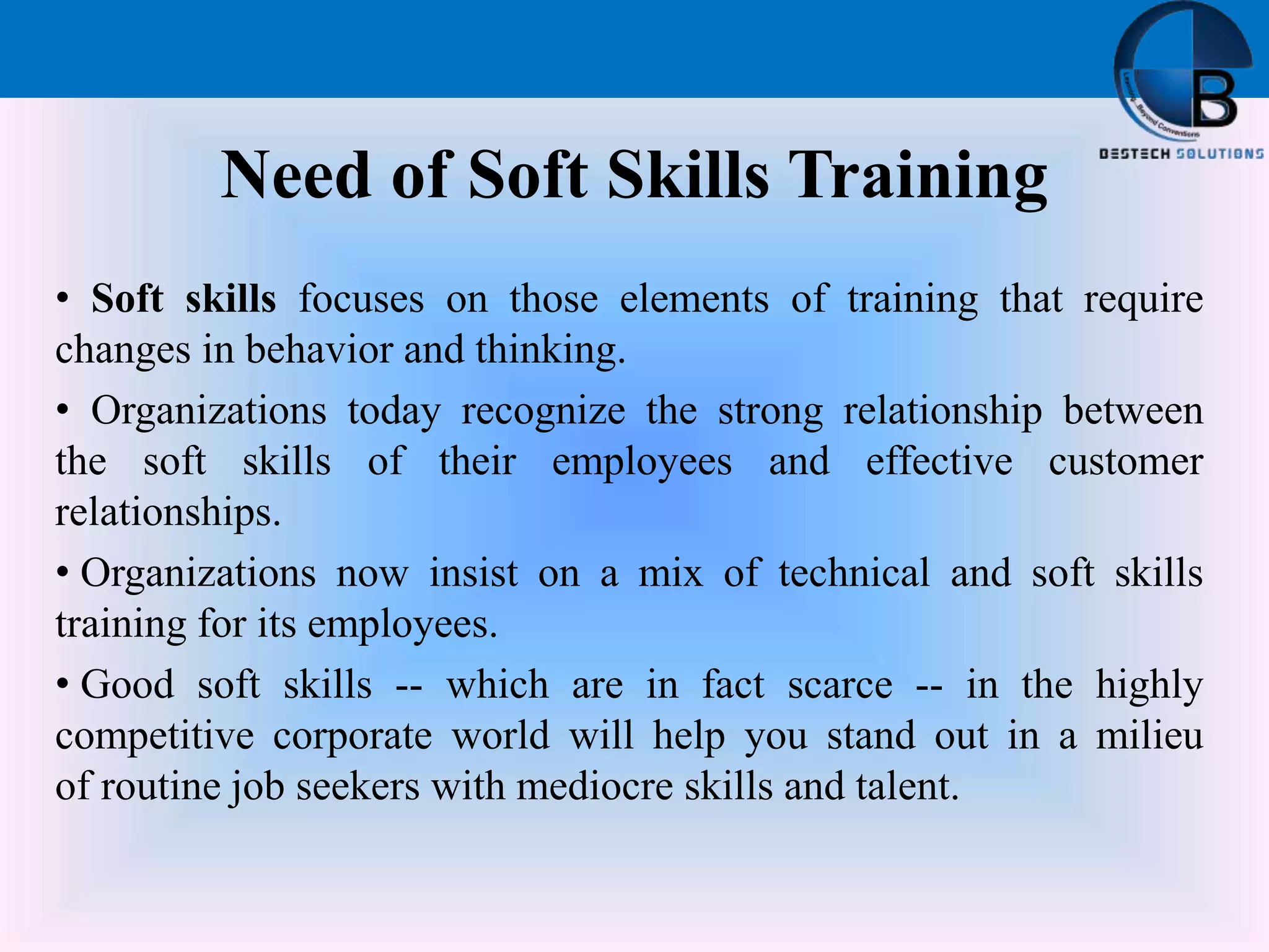 Need of Soft Skills Training
• Soft skills focuses on those elements of training that require
changes in behavior and thinking.
• Organizations today recognize the strong relationship between
the soft skills of their employees and effective customer
relationships.
• Organizations now insist on a mix of technical and soft skills
training for its employees.
• Good soft skills -- which are in fact scarce -- in the highly
competitive corporate world will help you stand out in a milieu
of routine job seekers with mediocre skills and talent.
 