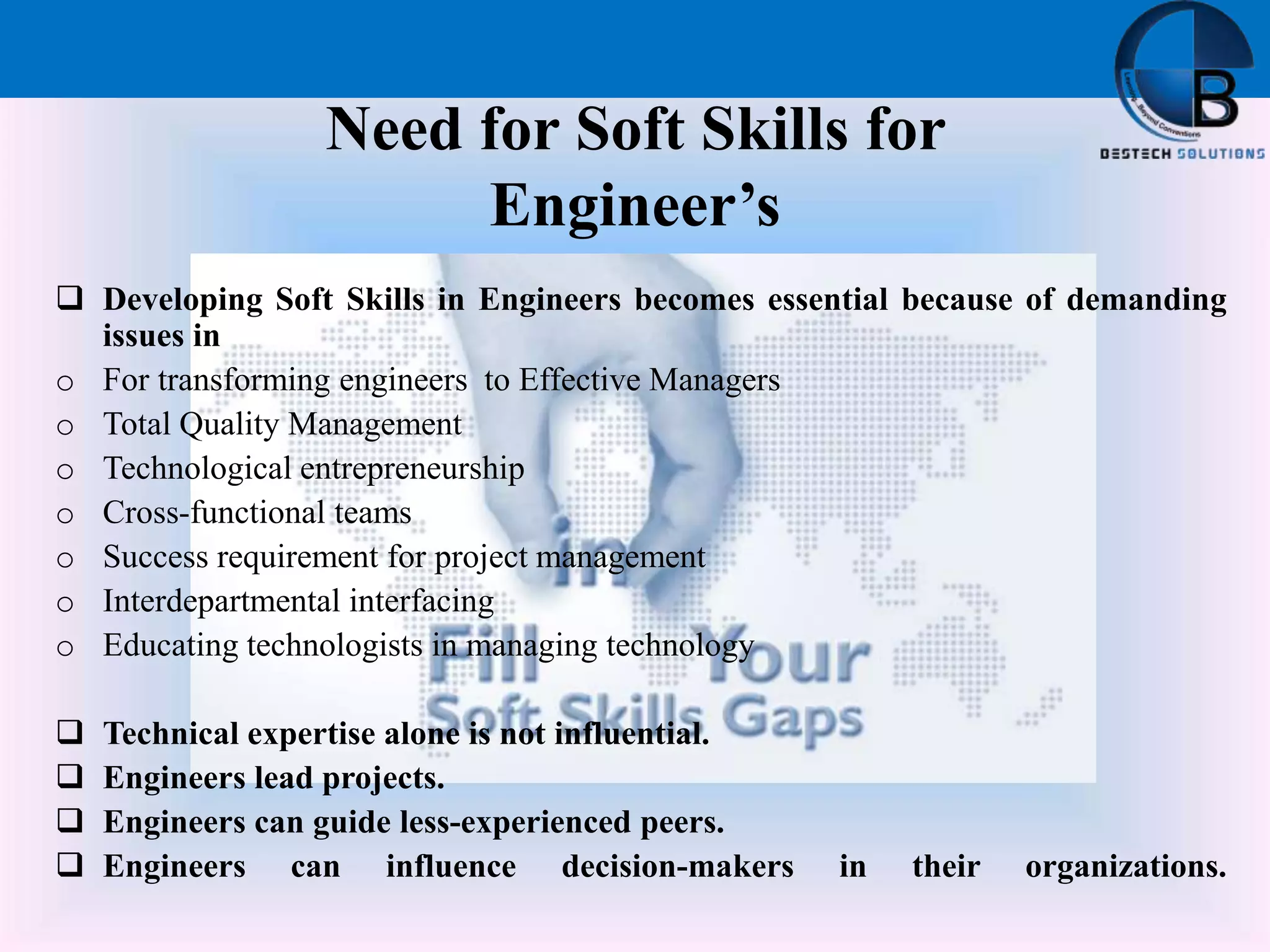 Need for Soft Skills for
Engineer’s
 Developing Soft Skills in Engineers becomes essential because of demanding
issues in
o For transforming engineers to Effective Managers
o Total Quality Management
o Technological entrepreneurship
o Cross-functional teams
o Success requirement for project management
o Interdepartmental interfacing
o Educating technologists in managing technology
 Technical expertise alone is not influential.
 Engineers lead projects.
 Engineers can guide less-experienced peers.
 Engineers can influence decision-makers in their organizations.
 