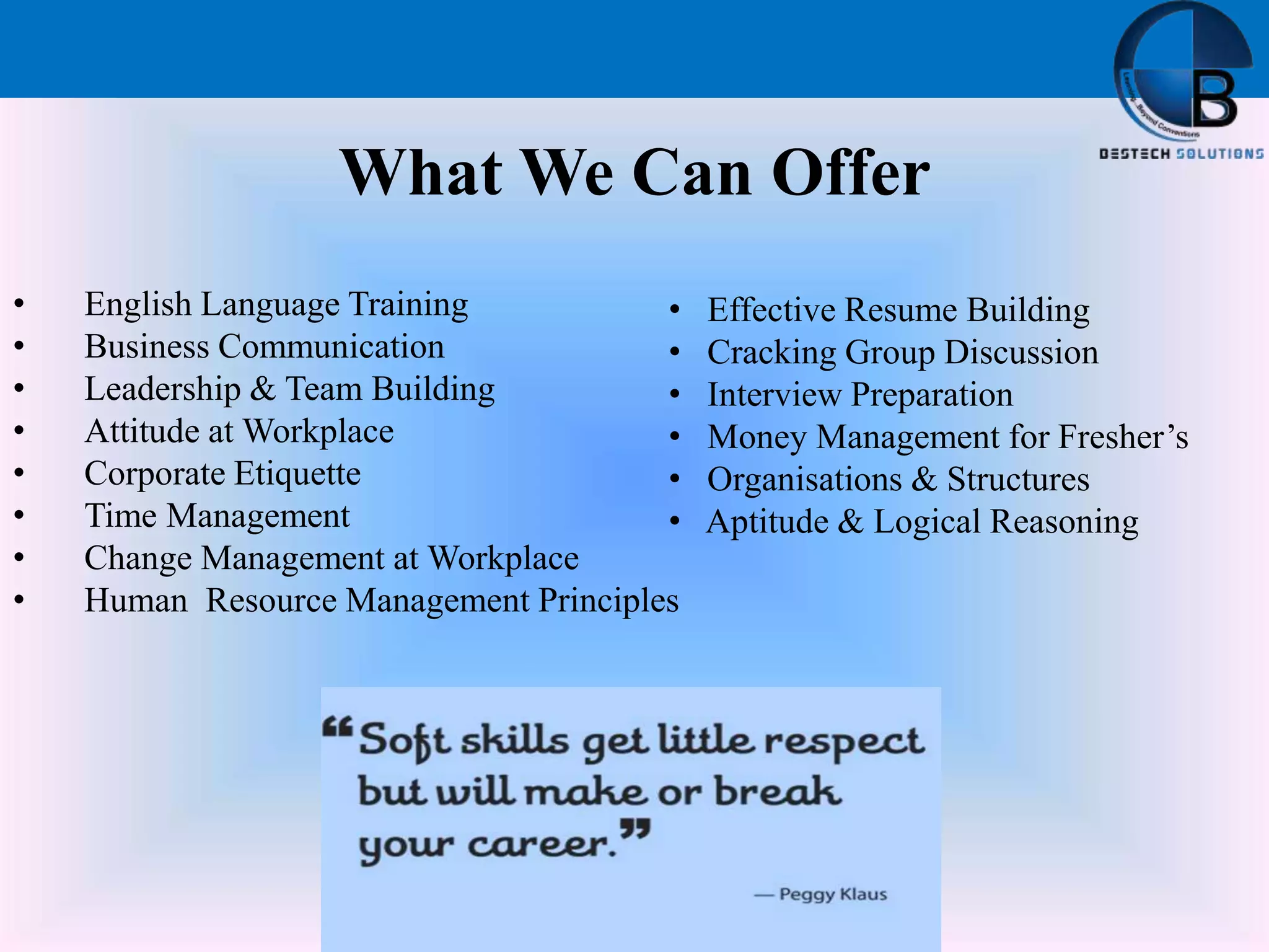 What We Can Offer
• English Language Training
• Business Communication
• Leadership & Team Building
• Attitude at Workplace
• Corporate Etiquette
• Time Management
• Change Management at Workplace
• Human Resource Management Principles
• Effective Resume Building
• Cracking Group Discussion
• Interview Preparation
• Money Management for Fresher’s
• Organisations & Structures
• Aptitude & Logical Reasoning
 