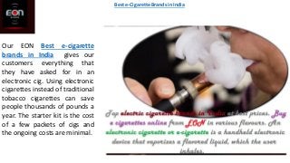 Our EON Best e-cigarette
brands in India gives our
customers everything that
they have asked for in an
electronic cig. Using electronic
cigarettes instead of traditional
tobacco cigarettes can save
people thousands of pounds a
year. The starter kit is the cost
of a few packets of cigs and
the ongoing costs are minimal.
Best e-Cigarette Brands in India
 