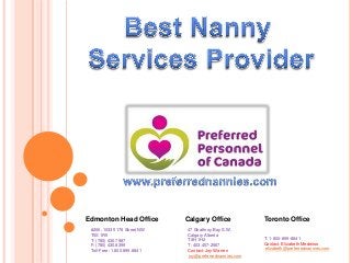Edmonton Head Office
#206, 10335 178 Street NW
T5S 1R5
T: (780) 430.7987
F: (780) 430.8399
Toll-Free: 1.800.899.8841

Calgary Office
47 Strathroy Bay S.W.
Calgary Alberta
T3H 1H2
T: 403.457-2567
Contact: Joy Warren
joy@preferrednannies.com

Toronto Office
T: 1-800-899-8841
Contact: Elizabeth Medeiros
elizabeth@preferrednannies.com

 