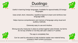 Duolingo
https://www.duolingo.com
Useful in learning foreign languages. Available for approximately 25 foreign
languages.
Uses small, short, interactive, repetitive lessons to learn and reinforce new
language skills.
Helps improve comprehension and memory of language using visual and
auditory methods.
Extremely easy to use and intuitive.
Strong security measures in place to protect against cyber threats, but terms
do not say whether or not they sell user’s data to 3rd parties.
The app is completely free.
Can be used by educators to help students master new material being
covered in their current curriculum.
10
 