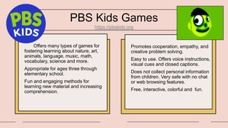PBS Kids Games
https://pbskids.org
Offers many types of games for
fostering learning about nature, art,
animals, language, music, math,
vocabulary, science and more.
Appropriate for ages three through
elementary school.
Fun and engaging methods for
learning new material and increasing
comprehension.
Promotes cooperation, empathy, and
creative problem solving.
Easy to use. Offers voice instructions,
visual cues and closed captions.
Does not collect personal information
from children. Very safe with no chat
or web browsing features.
Free, interactive, colorful and fun.
 