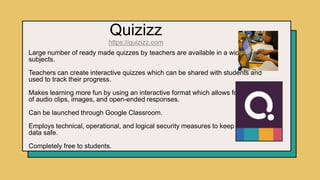 Quizizz
https://quizizz.com
Large number of ready made quizzes by teachers are available in a wide array of
subjects.
Teachers can create interactive quizzes which can be shared with students and
used to track their progress.
Makes learning more fun by using an interactive format which allows for insertion
of audio clips, images, and open-ended responses.
Can be launched through Google Classroom.
Employs technical, operational, and logical security measures to keep student
data safe.
Completely free to students.
 