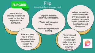 Flip
https://info.flip.com/en-us.html
Great app for
allowing teachers to
create content that
aligns with the
curriculum.
Engages students
creatively with lessons.
Works well for online
learning.
Allows for asynchronous
learning.
Allows for creative
alternative to text-
only discussions as
students can create
videos to share with
their teacher and
classmates.
Free and easy
way to create
discussion in the
classroom and
support the
curriculum.
Flip is free and
safe to use.
Teachers can
make grids and
topics open to
only their
students.
 