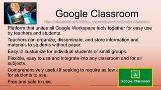 Google Classroom
https://edu.google.com/intl/ALL_us/workspace-for-education/classroom
Platform that unites all Google Workspace tools together for easy use
by teachers and students.
Teachers can organize, disseminate, and store information and
materials to students without paper.
Easy to customize for individual students or small groups.
Flexible, easy to use and integrate into any classroom and for all
subjects.
Comprehensively useful if seeking to require as few apps as possible
for students to use.
Free and safe to use.
20XX
 