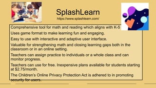 Comprehensive tool for math and reading which aligns with K-5 curriculum.
Uses game format to make learning fun and engaging.
Easy to use with interactive and adaptive user interface.
Valuable for strengthening math and closing learning gaps both in the
classroom or in an online setting.
Teachers can assign practice to individuals or a whole class and can
monitor progress.
Teachers can use for free. Inexpensive plans available for students starting
at $2.75/month.
The Children’s Online Privacy Protection Act is adhered to in promoting
security for users.
SplashLearn
https://www.splashlearn.com/
 