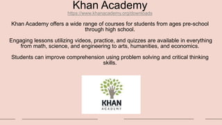 Khan Academy
https://www.khanacademy.org/downloads
Khan Academy offers a wide range of courses for students from ages pre-school
through high school.
Engaging lessons utilizing videos, practice, and quizzes are available in everything
from math, science, and engineering to arts, humanities, and economics.
Students can improve comprehension using problem solving and critical thinking
skills.
 