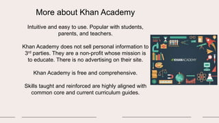 More about Khan Academy
Intuitive and easy to use. Popular with students,
parents, and teachers.
Khan Academy does not sell personal information to
3rd parties. They are a non-profit whose mission is
to educate. There is no advertising on their site.
Khan Academy is free and comprehensive.
Skills taught and reinforced are highly aligned with
common core and current curriculum guides.
 