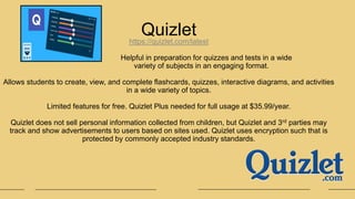 Quizlet
https://quizlet.com/latest
Helpful in preparation for quizzes and tests in a wide
variety of subjects in an engaging format.
Allows students to create, view, and complete flashcards, quizzes, interactive diagrams, and activities
in a wide variety of topics.
Limited features for free. Quizlet Plus needed for full usage at $35.99/year.
Quizlet does not sell personal information collected from children, but Quizlet and 3rd parties may
track and show advertisements to users based on sites used. Quizlet uses encryption such that is
protected by commonly accepted industry standards.
 