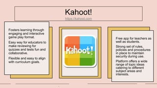 Kahoot!
https://kahoot.com
Fosters learning through
engaging and interactive
game play format.
Easy way for educators to
make reviewing for
quizzes and tests fun and
collaborative.
Flexible and easy to align
with curriculum goals.
.
Free app for teachers as
well as students.
Strong set of rules,
policies and procedures
in place to maintain
security during use.
Platform offers a wide
range of topic ideas
catering to different
subject areas and
interests.
 