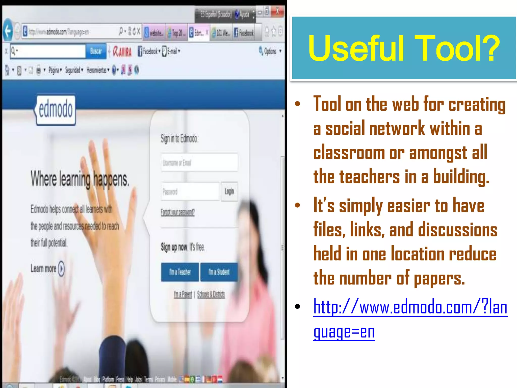 Useful Tool?
• Tool on the web for creating
a social network within a
classroom or amongst all
the teachers in a building.
• It’s simply easier to have
files, links, and discussions
held in one location reduce
the number of papers.
• http://www.edmodo.com/?lan
guage=en
 