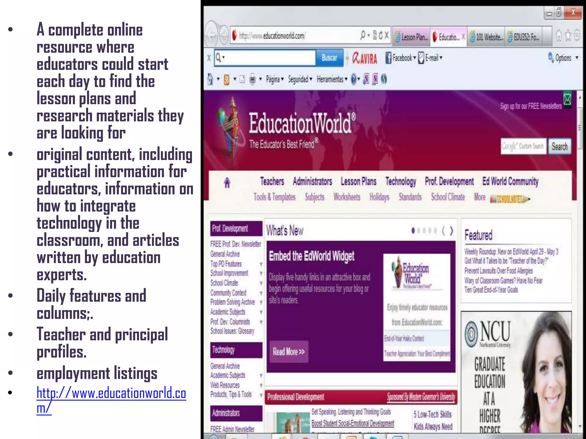 • A complete online
resource where
educators could start
each day to find the
lesson plans and
research materials they
are looking for
• original content, including
practical information for
educators, information on
how to integrate
technology in the
classroom, and articles
written by education
experts.
• Daily features and
columns;.
• Teacher and principal
profiles.
• employment listings
• http://www.educationworld.co
m/
 