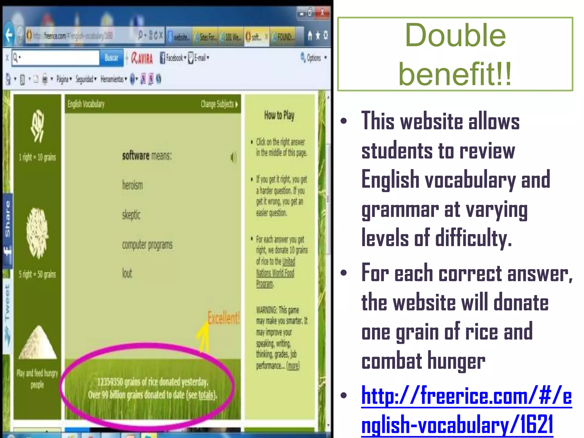 Double
benefit!!
• This website allows
students to review
English vocabulary and
grammar at varying
levels of difficulty.
• For each correct answer,
the website will donate
one grain of rice and
combat hunger
• http://freerice.com/#/e
nglish-vocabulary/1621
 