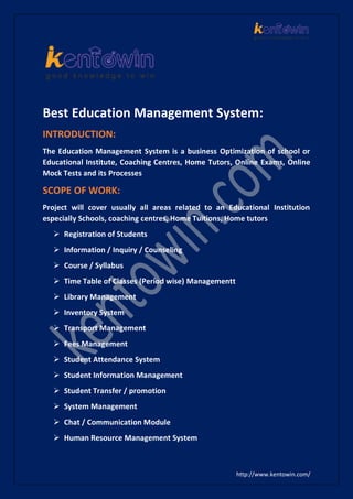 http://www.kentowin.com/
Best Education Management System:
INTRODUCTION:
The Education Management System is a business Optimization of school or
Educational Institute, Coaching Centres, Home Tutors, Online Exams, Online
Mock Tests and its Processes
SCOPE OF WORK:
Project will cover usually all areas related to an Educational Institution
especially Schools, coaching centres, Home Tuitions, Home tutors
 Registration of Students
 Information / Inquiry / Counseling
 Course / Syllabus
 Time Table of Classes (Period wise) Managementt
 Library Management
 Inventory System
 Transport Management
 Fees Management
 Student Attendance System
 Student Information Management
 Student Transfer / promotion
 System Management
 Chat / Communication Module
 Human Resource Management System
 