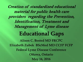 Creation of standardized educational
material for public health care
providers regarding the Prevention,
Identification, Treatment and
Management of Lyme disease
Educational Gaps
Alison C. Bested MD FRCPC
Elizabeth Zubek BScMed MD CCFP FCFP
Federal Lyme Disease Conference
Ottawa, Ontario
May 16, 2016
 