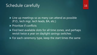 Over-plan your sprint
 Prevent team overloading by mapping the story points to a schedule
 Dates for each story: dev complete, test plan complete, test exec start,
UAT start
 Aim for UAT start at the latest day 9
 Stagger test execution and UAT start
 Lightweight tasks: dev, test plan, test exec, uat start with day #
 If a team is over capacity and one is underutilized, split the work, but
assign a lead
 Limit change to sprint scope mid-sprint. If you need to add, then
reprioritize and move items, don’t just add work.
16
 