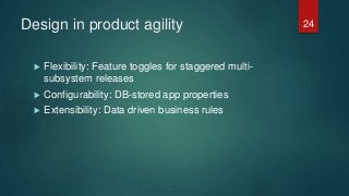 Design in product agility
 Flexibility: Feature toggles for staggered multi-
subsystem releases
 Configurability: DB-stored app properties
 Extensibility: Data driven business rules
24
 