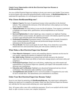 Unlock Career Opportunities with the Best Electrical Supervisor Resume at
BestResumeHelp.com
Are you a skilled Electrical Supervisor looking to elevate your career to new heights? Your journey
to success begins with a powerful and professionally crafted resume. At BestResumeHelp.com, we
understand the significance of a well-designed resume in the competitive job market.
Why Choose BestResumeHelp.com ?
1. Industry Experts: Our team of experienced resume writers specializes in the electrical
industry. They understand the intricacies of the field and know what employers are looking
for in a top-tier candidate.
2. Tailored Resumes: We don't believe in one-size-fits-all solutions. Your resume is customized
to highlight your unique skills, qualifications, and accomplishments as an Electrical
Supervisor.
3. Keyword Optimization: In today's digital age, many companies use Applicant Tracking
Systems (ATS) to screen resumes. We optimize your resume with industry-specific keywords
to ensure it gets noticed by both ATS and hiring managers.
4. Professional Formatting: Presentation matters. Your resume will be expertly formatted to
create a lasting impression. Clean layouts and professional designs showcase your
information in the best possible light.
5. Proven Results: Our track record speaks for itself. Many of our clients have successfully
landed interviews and secured their dream jobs with resumes crafted by our team.
What Makes a Best Electrical Supervisor Resume?
1. Clear Objective Statement
: A concise and compelling objective statement sets the tone for
your resume, capturing the attention of employers from the start.
2. Key Skills Section: Highlight your technical and soft skills relevant to the electrical
supervision role. Showcase your ability to lead teams, manage projects, and ensure safety and
compliance.
3. Professional Experience: Detail your work history, emphasizing your achievements and
responsibilities as an Electrical Supervisor. Quantify your impact with measurable results to
showcase your contributions.
4. Education and Certifications: Highlight your educational background and any relevant
certifications. This information adds credibility to your candidacy.
5. Accomplishments and Awards: If you've received accolades or recognition for your work,
be sure to include them. This demonstrates your commitment to excellence.
Order Your Best Electrical Supervisor Resume Today!
Invest in your future by partnering with BestResumeHelp.com. Our expert team is dedicated to
helping you stand out in a competitive job market. Order your Best Electrical Supervisor Resume
now and take the first step towards unlocking new career opportunities.
Note: All resume orders come with a satisfaction guarantee. If you're not satisfied with the initial
draft, we offer revisions to ensure your complete satisfaction.
 