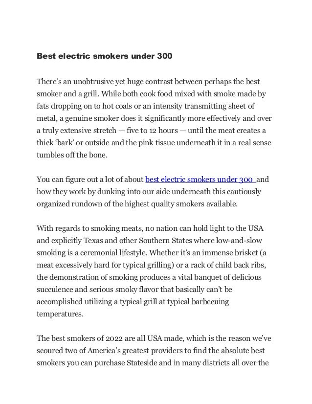 Best electric smokers under 300
There’s an unobtrusive yet huge contrast between perhaps the best
smoker and a grill. While both cook food mixed with smoke made by
fats dropping on to hot coals or an intensity transmitting sheet of
metal, a genuine smoker does it significantly more effectively and over
a truly extensive stretch — five to 12 hours — until the meat creates a
thick ‘bark’ or outside and the pink tissue underneath it in a real sense
tumbles off the bone.
You can figure out a lot of about best electric smokers under 300 and
how they work by dunking into our aide underneath this cautiously
organized rundown of the highest quality smokers available.
With regards to smoking meats, no nation can hold light to the USA
and explicitly Texas and other Southern States where low-and-slow
smoking is a ceremonial lifestyle. Whether it’s an immense brisket (a
meat excessively hard for typical grilling) or a rack of child back ribs,
the demonstration of smoking produces a vital banquet of delicious
succulence and serious smoky flavor that basically can’t be
accomplished utilizing a typical grill at typical barbecuing
temperatures.
The best smokers of 2022 are all USA made, which is the reason we’ve
scoured two of America’s greatest providers to find the absolute best
smokers you can purchase Stateside and in many districts all over the
 