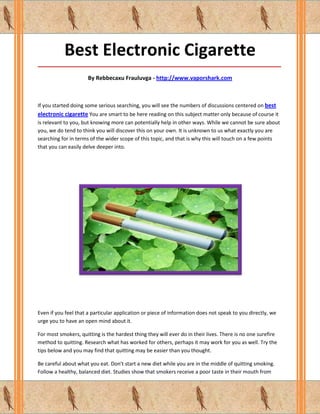 Best Electronic Cigarette
_____________________________________________________________________________________

                      By Rebbecaxu Frauluvga - http://www.vaporshark.com



If you started doing some serious searching, you will see the numbers of discussions centered on best
electronic cigarette You are smart to be here reading on this subject matter only because of course it
is relevant to you, but knowing more can potentially help in other ways. While we cannot be sure about
you, we do tend to think you will discover this on your own. It is unknown to us what exactly you are
searching for in terms of the wider scope of this topic, and that is why this will touch on a few points
that you can easily delve deeper into.




Even if you feel that a particular application or piece of information does not speak to you directly, we
urge you to have an open mind about it.

For most smokers, quitting is the hardest thing they will ever do in their lives. There is no one surefire
method to quitting. Research what has worked for others, perhaps it may work for you as well. Try the
tips below and you may find that quitting may be easier than you thought.

Be careful about what you eat. Don't start a new diet while you are in the middle of quitting smoking.
Follow a healthy, balanced diet. Studies show that smokers receive a poor taste in their mouth from
 