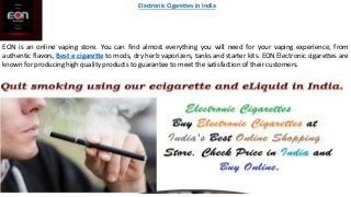 EON is an online vaping store. You can find almost everything you will need for your vaping experience, from
authentic flavors, Best e cigarette to mods, dry herb vaporizers, tanks and starter kits. EON Electronic cigarettes are
known for producing high quality products to guarantee to meet the satisfaction of their customers.
Electronic Cigarettes in India
 