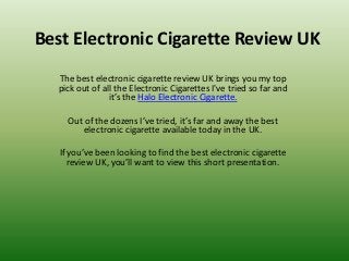 Best Electronic Cigarette Review UK
  The best electronic cigarette review UK brings you my top
  pick out of all the Electronic Cigarettes I've tried so far and
                it’s the Halo Electronic Cigarette.

     Out of the dozens I’ve tried, it’s far and away the best
         electronic cigarette available today in the UK.

   If you’ve been looking to find the best electronic cigarette
      review UK, you’ll want to view this short presentation.
 