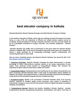 best elevator company in kolkata
Elevating Standards: Elevator Quantam Emerges as the Best Elevator Company in Kolkata
In the bustling metropolis of Kolkata, where high-rise buildings dominate the skyline and vertical
living is a way of life, the importance of efficient and reliable elevator systems cannot be
overstated. Among the plethora of elevator companies operating in the city, one name stands out
for its unparalleled commitment to quality, innovation, and customer satisfaction – Elevator
Quantam
Elevators Quantam has swiftly risen to prominence as the go-to choice for premium elevator
solutions in Kolkata. With a track record of excellence spanning several years, the company has
earned a stellar reputation for its cutting-edge technology, superior craftsmanship, and
unwavering dedication to client needs.
Here are some compelling reasons why Quantum Elevator Quantam has earned the title of the
best elevator company in Kolkata
1. Advanced Technology: Quantam Elevators leverages the latest advancements in elevator
technology to deliver state-of-the-art solutions tailored to the unique requirements of each
project. From advanced control systems to energy-efficient designs, their elevators are
engineered to deliver optimum performance, safety, and comfort.
2. Customization Options: Recognizing that every building has its own distinct characteristics and
space constraints, Quantam Elevators offers a wide range of customization options. Whether it's
bespoke cab designs, personalized finishes, or tailored functionality, clients have the flexibility to
create elevators that seamlessly integrate with their architectural vision.
3. Exceptional Quality: Quality is the cornerstone of Elevator Quantam' ethos. From sourcing
premium materials to stringent quality control processes, every aspect of production is
meticulously managed to ensure that the final product meets the highest standards of durability,
reliability, and aesthetics.
4. Comprehensive Services: Beyond just elevator installation, Elevator Quantum provides
comprehensive services encompassing maintenance, modernization, and repairs. Their team of
 