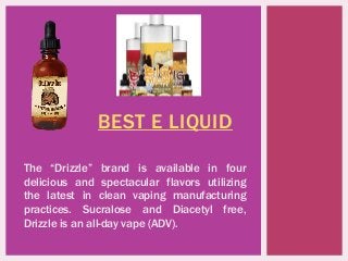 BEST E LIQUID
The “Drizzle” brand is available in four
delicious and spectacular flavors utilizing
the latest in clean vaping manufacturing
practices. Sucralose and Diacetyl free,
Drizzle is an all-day vape (ADV).
 
