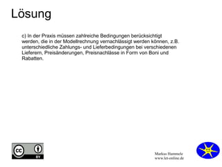 Markus Hammele
www.let-online.de
Lösung
c) In der Praxis müssen zahlreiche Bedingungen berücksichtigt
werden, die in der Modellrechnung vernachlässigt werden können, z.B.
unterschiedliche Zahlungs- und Lieferbedingungen bei verschiedenen
Lieferern, Preisänderungen, Preisnachlässe in Form von Boni und
Rabatten.
 