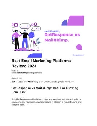Best Email Marketing Platforms
Review: 2023
Posted by
Editorial Staff of https://orangutaan.com
–
March 10, 2023
GetResponse vs MailChimp Best Email Marketing Platform Review
GetResponse vs MailChimp: Best For Growing
Email List
Both GetResponse and MailChimp provide a wealth of features and tools for
developing and managing email campaigns in addition to robust tracking and
analytics tools.
 