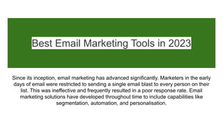 Best Email Marketing Tools in 2023
Since its inception, email marketing has advanced significantly. Marketers in the early
days of email were restricted to sending a single email blast to every person on their
list. This was ineffective and frequently resulted in a poor response rate. Email
marketing solutions have developed throughout time to include capabilities like
segmentation, automation, and personalisation.
 