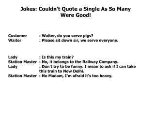 Jokes: Couldn't Quote a Single As So Many Were Good! Customer  : Waiter, do you serve pigs?  Waiter : Please sit down sir, we serve everyone.  Lady : Is this my train?  Station Master : No, it belongs to the Railway Company.  Lady : Don't try to be funny. I mean to ask if I can take  this train to New Delhi.  Station Master : No Madam, I'm afraid it's too heavy.  