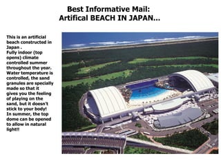 Best Informative Mail:  Artifical BEACH IN JAPAN... This is an artificial beach constructed in Japan .  Fully indoor (top opens) climate controlled summer throughout the year.  Water temperature is controlled, the sand granules are specially made so that it  gives you the feeling of playing on the sand, but it doesn't stick to your body!  In summer, the top dome can be opened to allow in natural light!!   