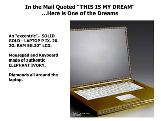 In the Mail Quoted "THIS IS MY DREAM" … Here is One of the Dreams An "excentric",- SOLID GOLD - LAPTOP P IX. 20. 2G. RAM 5G.20'' LCD. Mousepad and Keyboard made of authentic ELEPHANT IVORY.  Diamonds all around the laptop.  