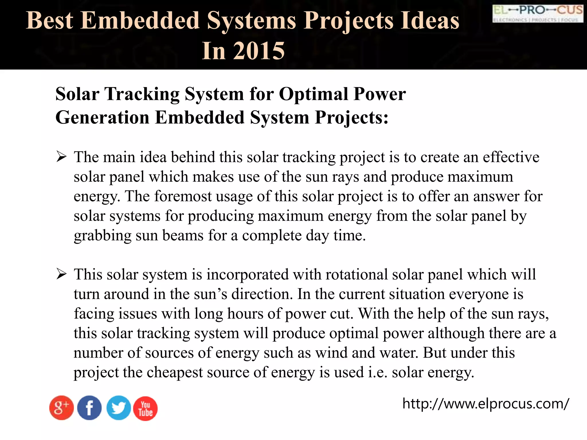 http://www.elprocus.com/
Best Embedded Systems Projects Ideas
In 2015
Solar Tracking System for Optimal Power
Generation Embedded System Projects:
 The main idea behind this solar tracking project is to create an effective
solar panel which makes use of the sun rays and produce maximum
energy. The foremost usage of this solar project is to offer an answer for
solar systems for producing maximum energy from the solar panel by
grabbing sun beams for a complete day time.
 This solar system is incorporated with rotational solar panel which will
turn around in the sun’s direction. In the current situation everyone is
facing issues with long hours of power cut. With the help of the sun rays,
this solar tracking system will produce optimal power although there are a
number of sources of energy such as wind and water. But under this
project the cheapest source of energy is used i.e. solar energy.
 