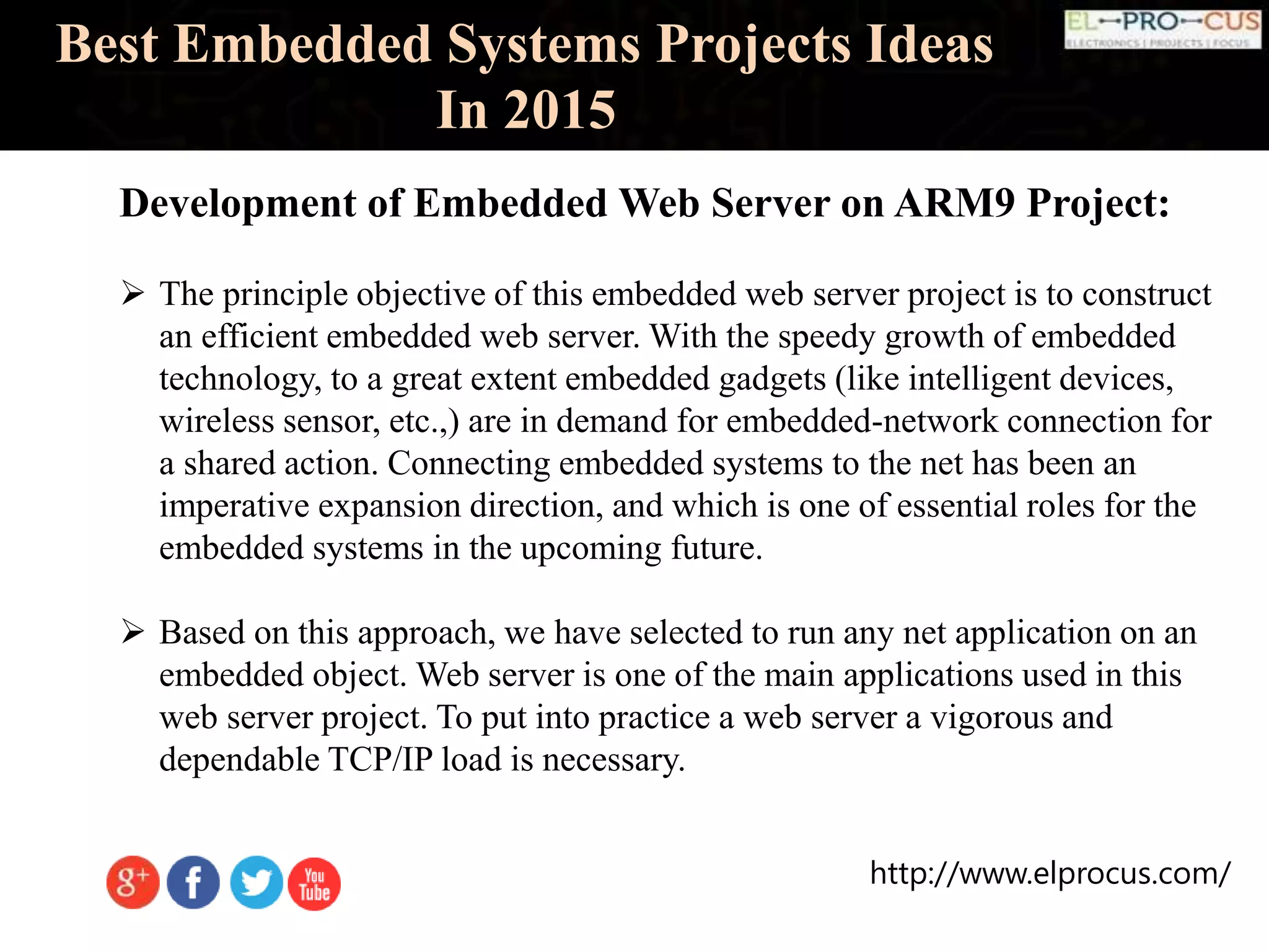http://www.elprocus.com/
Best Embedded Systems Projects Ideas
In 2015
Development of Embedded Web Server on ARM9 Project:
 The principle objective of this embedded web server project is to construct
an efficient embedded web server. With the speedy growth of embedded
technology, to a great extent embedded gadgets (like intelligent devices,
wireless sensor, etc.,) are in demand for embedded-network connection for
a shared action. Connecting embedded systems to the net has been an
imperative expansion direction, and which is one of essential roles for the
embedded systems in the upcoming future.
 Based on this approach, we have selected to run any net application on an
embedded object. Web server is one of the main applications used in this
web server project. To put into practice a web server a vigorous and
dependable TCP/IP load is necessary.
 
