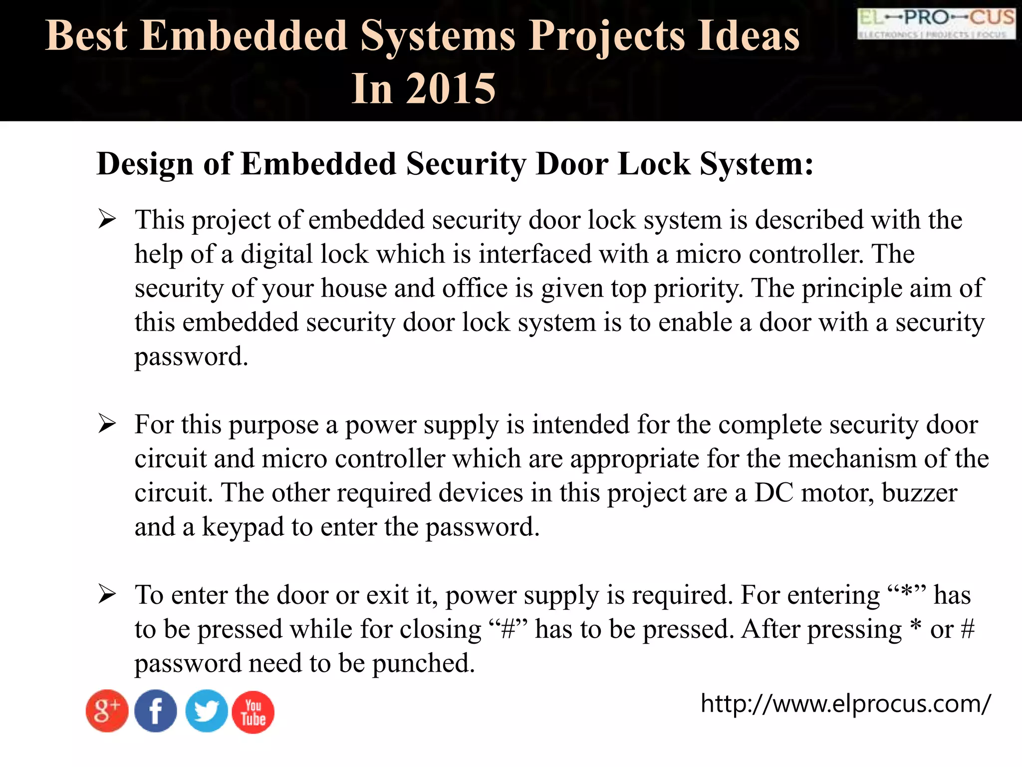 http://www.elprocus.com/
Best Embedded Systems Projects Ideas
In 2015
Design of Embedded Security Door Lock System:
 This project of embedded security door lock system is described with the
help of a digital lock which is interfaced with a micro controller. The
security of your house and office is given top priority. The principle aim of
this embedded security door lock system is to enable a door with a security
password.
 For this purpose a power supply is intended for the complete security door
circuit and micro controller which are appropriate for the mechanism of the
circuit. The other required devices in this project are a DC motor, buzzer
and a keypad to enter the password.
 To enter the door or exit it, power supply is required. For entering “*” has
to be pressed while for closing “#” has to be pressed. After pressing * or #
password need to be punched.
 