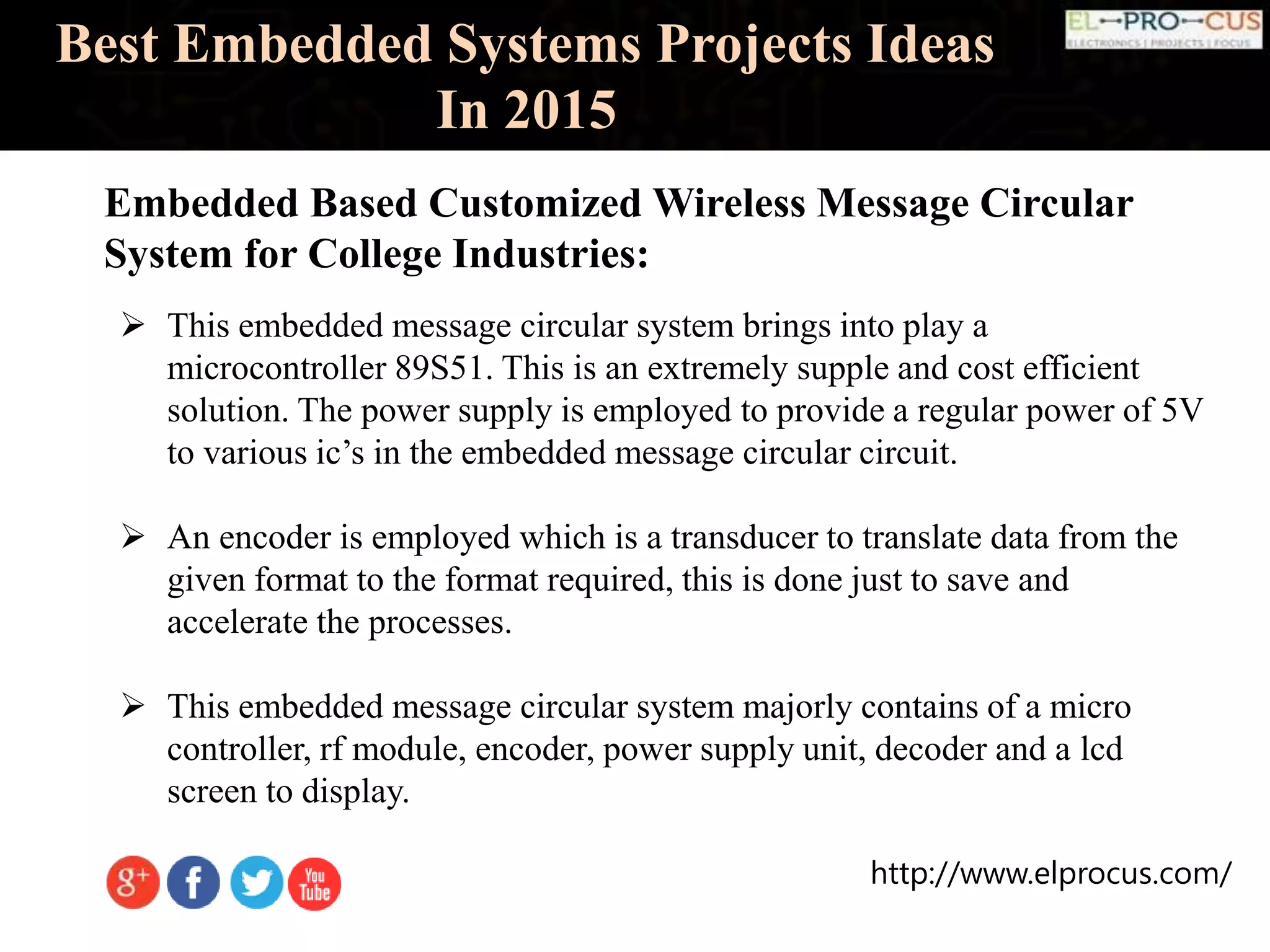 http://www.elprocus.com/
Best Embedded Systems Projects Ideas
In 2015
Embedded Based Customized Wireless Message Circular
System for College Industries:
 This embedded message circular system brings into play a
microcontroller 89S51. This is an extremely supple and cost efficient
solution. The power supply is employed to provide a regular power of 5V
to various ic’s in the embedded message circular circuit.
 An encoder is employed which is a transducer to translate data from the
given format to the format required, this is done just to save and
accelerate the processes.
 This embedded message circular system majorly contains of a micro
controller, rf module, encoder, power supply unit, decoder and a lcd
screen to display.
 